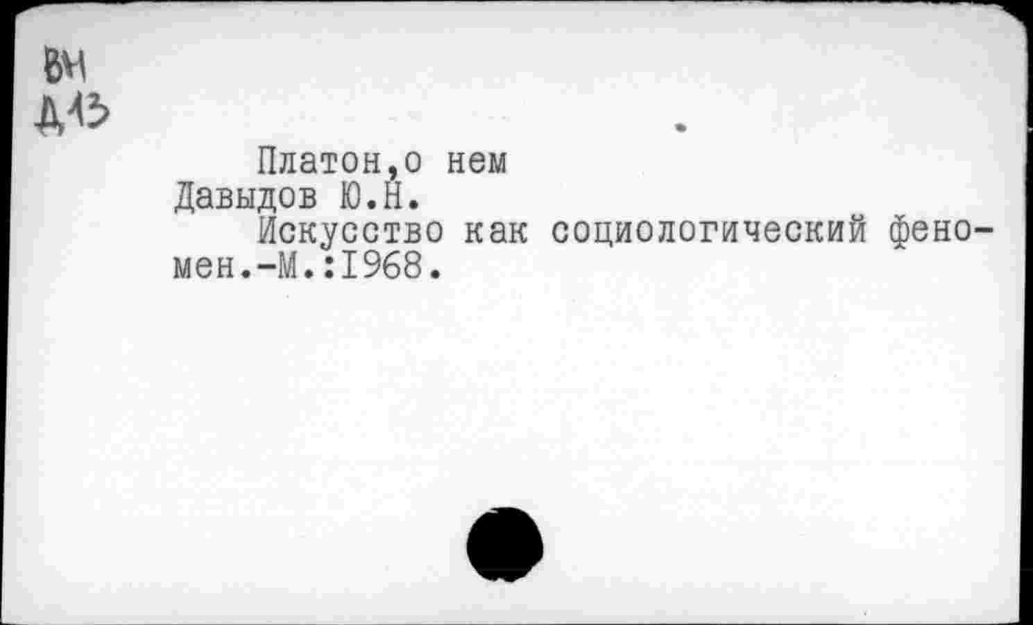 ﻿ВМ Д45
Платон,о нем Давыдов Ю.Н.
Искусство как социологический феномен. —М.:1968.